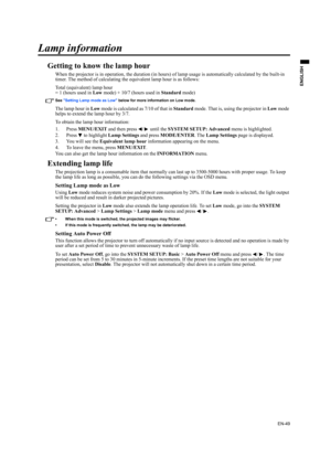 Page 49EN-49
ENGLISH
Lamp information
Getting to know the lamp hour
When the projector is in operation, the duration (in hours) of lamp usage is automatically calculated by the built-in 
timer. The method of calculating the equivalent lamp hour is as follows:
Total (equivalent) lamp hour
= 1 (hours used in Low mode) + 10/7 (hours used in Standard mode)
See Setting Lamp mode as Low below for more information on Low mode.
The lamp hour in Low mode is calculated as 7/10 of that in Standard mode. That is, using the...
