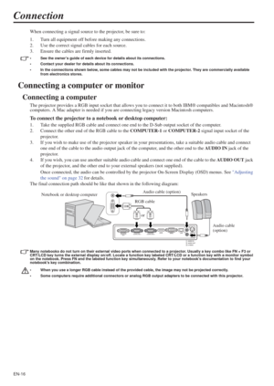 Page 16EN-16
Connection
When connecting a signal source to the projector, be sure to:
1. Turn all equipment off before making any connections.
2. Use the correct signal cables for each source.
3. Ensure the cables are firmly inserted. 
• See the owner’s guide of each device for details about its connections. 
• Contact your dealer for details about its connections. 
• In the connections shown below, some cables may not be included with the projector. They are commercially available 
from electronics stores....