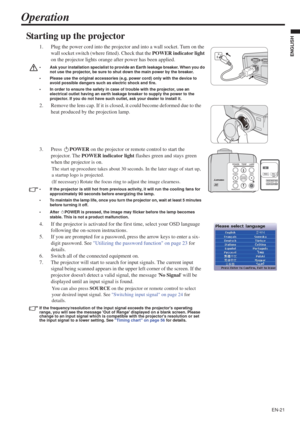 Page 21EN-21
ENGLISH
Operation
Starting up the projector
1. Plug the power cord into the projector and into a wall socket. Turn on the 
wall socket switch (where fitted). Check that the POWER indicator light
on the projector lights orange after power has been applied.
• Ask your installation specialist to provide an Earth leakage breaker. When you do 
not use the projector, be sure to shut down the main power by the breaker.
• Please use the original accessories (e.g. power cord) only with the device to 
avoid...