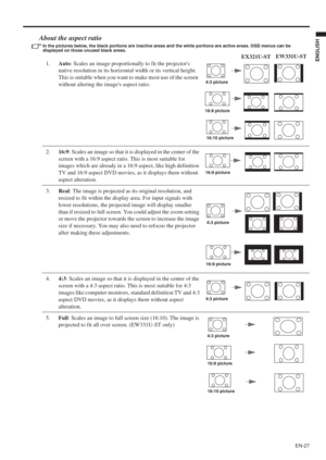 Page 27EN-27
ENGLISH
About the aspect ratio
In the pictures below, the black portions are inactive areas and the white portions are active areas. OSD menus can be 
displayed on those unused black areas.
1.Auto: Scales an image proportionally to fit the projectors 
native resolution in its horizontal width or its vertical height. 
This is suitable when you want to make most use of the screen 
without altering the images aspect ratio.
2.16:9: Scales an image so that it is displayed in the center of the 
screen...