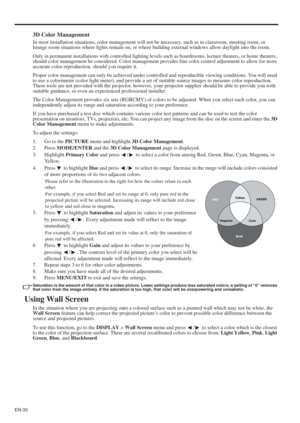 Page 30EN-30
3D Color Management
In most installation situations, color management will not be necessary, such as in classroom, meeting room, or 
lounge room situations where lights remain on, or where building external windows allow daylight into the room. 
Only in permanent installations with controlled lighting levels such as boardrooms, lecture theaters, or home theaters, 
should color management be considered. Color management provides fine color control adjustment to allow for more 
accurate color...