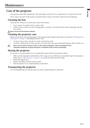 Page 47EN-47
ENGLISH
Maintenance
Care of the projector
Your projector needs little maintenance. The only thing you need to do on a regular basis is to keep the lens clean.
Never remove any parts of the projector except the lamp. Contact your dealer if other parts need replacing.
Cleaning the lens
Clean the lens whenever you notice dirt or dust on the surface.
• Use a canister of compressed air to remove dust. 
• If there is dirt or smears, use lens-cleaning paper or moisten a soft cloth with lens cleaner and...