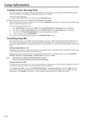 Page 48EN-48
Lamp information
Getting to know the lamp hour
When the projector is in operation, the duration (in hours) of lamp usage is automatically calculated by the built-in 
timer. The method of calculating the equivalent lamp hour is as follows:
Total (equivalent) lamp hour
= 1 (hours used in Low mode) + 10/7 (hours used in Standard mode)
See Setting Lamp mode as Low below for more information on Low mode.
The lamp hour in Low mode is calculated as 7/10 of that in Standard mode. That is, using the...