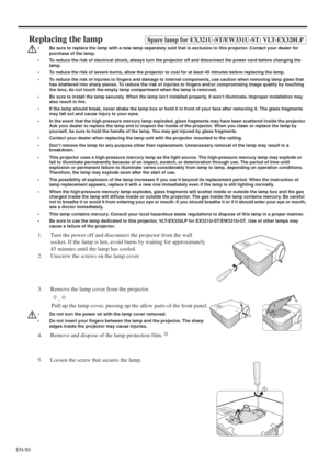 Page 50EN-50
Replacing the lampSpare lamp for EX321U-ST/EW331U-ST: VLT-EX320LP
• Be sure to replace the lamp with a new lamp separately sold that is exclusive to this projector. Contact your dealer for 
purchase of the lamp.
• To reduce the risk of electrical shock, always turn the projector off and disconnect the power cord before changing the 
lamp.   
• To reduce the risk of severe burns, allow the projector to cool for at least 45 minutes before replacing the lamp.
• To reduce the risk of injuries to...