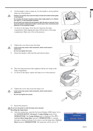 Page 51EN-51
ENGLISH
13. Restart the projector.
Do not turn the power on with the lamp cover removed.
Resetting the lamp timer
14. After the startup logo, open the On-Screen Display (OSD) menu. Go to 
the SYSTEM SETUP: Advanced > Lamp Settings menu. Press 
MODE/ENTER. The Lamp Settings page is displayed. Press   to 
highlightReset lamp timer and press MODE/ENTER. A warning 
message is displayed asking if you want to reset the lamp timer. Highlight 
Reset and press MODE/ENTER. The lamp time will be reset to 0....