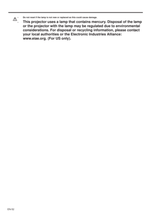 Page 52EN-52
• Do not reset if the lamp is not new or replaced as this could cause damage. 
•
This projector uses a lamp that contains mercury. Disposal of the lamp 
or the projector with the lamp may be regulated due to environmental 
considerations. For disposal or recycling information, please contact 
your local authorities or the Electronic Industries Alliance: 
www.eiae.org. (For US only). 