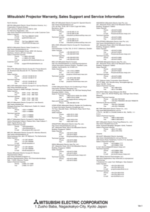 Page 59EN-44
Mitsubishi Projector Warranty, Sales Support and Service Information
North America
MEVSA (Mitsubishi Electric Visual Solutions America, Inc.)
Presentation Products Division
9351 Jeronimo Road Irvine CA 92618, USA
For Warranty Registration, visit:
http://www.mitsubishi-presentations.com under Customer Care
Sales & Inquiries
Phone :Toll Free (888)307-0349
E-mail :ppdinfo@mdea.com
Technical Inquiries
Phone :Toll Free (888)307-0309
E-mail :TSUPPORT@mdea.com
MESCA (Mitsubishi Electric Sales Canada...