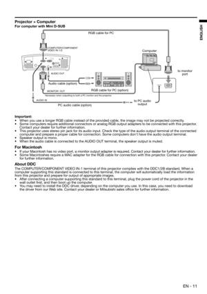 Page 11 EN - 11
ENGLISH
Projector + Computer
For computer with Mini D-SUB
Important:
•  When you use a longer RGB cable instead of the provided cable, the image may not be projected correctly. 
•  Some computers require additional connectors or analog RGB output adapters to be connected with this projector. 
Contact your dealer for further information. 
•  This projector uses stereo pin jack for its audio input. Check the type of the audio output terminal of the connected 
computer and prepare a proper cable...