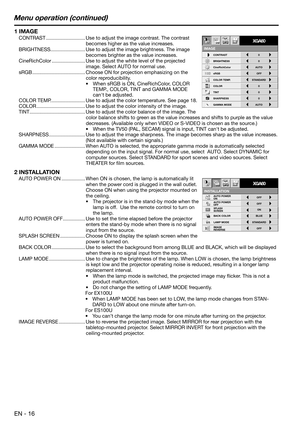 Page 16EN - 16
Menu operation (continued)
INSTALLATION
opt.
ON
BACK COLOR AUTO POWER 
ON
AUTO POWER 
OFF
SPLASH 
SCREEN
LAMP MODEON
BLUEOFF OFF
STANDARD
OFF IMAGE 
REVERSE
XGA60
CONTRAST
IMAGE
0
BRIGHTNESS 0
STANDARD
0
COLOR
AUTO0
XGA60
CineRichColor AUTO
OFF
TINT
0SHARPNESS
COLOR TEMP.
GAMMA MODE sRGB
opt.
1 IMAGE
CONTRAST ............................ Use to adjust the image contrast. The contrast 
becomes higher as the value increases.
BRIGHTNESS ......................... Use to adjust the image brightness....