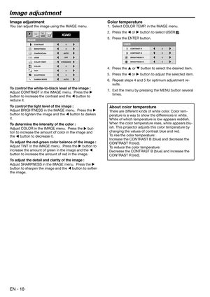 Page 18EN - 18
Image adjustment
CONTRAST R
USER
0
CONTRAST B 0
BRIGHTNESS R 0
BRIGHTNESS B 0
CONTRAST
IMAGE
0
BRIGHTNESS 0
STANDARD
0
COLOR
AUTO0
XGA60
CineRichColor AUTO
OFF
TINT
0SHARPNESS
COLOR TEMP.
GAMMA MODE sRGB
opt.
Color temperature
1.  Select COLOR TEMP. in the IMAGE menu. 
2.  Press the  or  button to select USER 
. 
3.  Press the ENTER button.
4.  Press the  or  button to select the desired item. 
5.  Press the  or  button to adjust the selected item. 
6.  Repeat steps 4 and 5 for optimum...