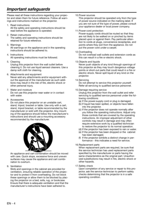 Page 4EN - 4
Important safeguards
Please read all these instructions regarding your projec-
tor and retain them for future reference. Follow all warn-
ings and instructions marked on the projector.
1. Read instructions
  All the safety and operating instructions should be 
read before the appliance is operated.
2. Retain instructions
  The safety and operating instructions should be 
retained for future reference.
3. Warnings
  All warnings on the appliance and in the operating 
instructions should be adhered...