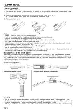 Page 8EN - 8
Remote control
Battery installation
Use two AAA size batteries.
1.  Remove the back cover of the remote control by pushing the battery compartment door in the direction of the ar-
row.
2.  Load the batteries making sure that they are positioned correctly (+ to +, and - to -).
•  Load the batteries from - spring side, and make sure to set them tightly.
3.  Replace the back cover.
Caution:
•  Use of a battery of wrong type may cause explosion.  
•  Only Carbon-Zinc or Alkaline-Manganese Dioxide type...