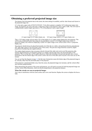 Page 12EN-12
Obtaining a preferred projected image size
The distance from the projector lens to the screen, the zoom setting (if available), and the video format each factors in 
the projected image size.
4:3 is the native aspect ratio of EX321U/EX241U. To be able to project a complete 16:9 (widescreen) aspect ratio 
image, the projector can resize and scale a widescreen image to the projectors native aspect width. This will result in 
a proportionally smaller height equivalent to 75% of the projectors native...