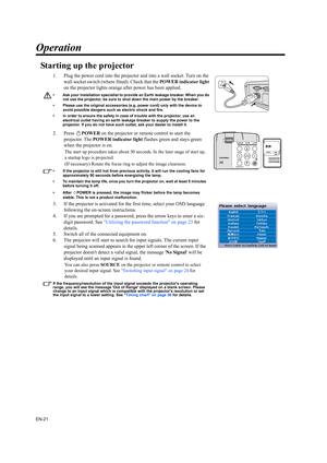 Page 21EN-21
Operation
Starting up the projector
1. Plug the power cord into the projector and into a wall socket. Turn on the 
wall socket switch (where fitted). Check that the POWER indicator light 
on the projector lights orange after power has been applied.
• Ask your installation specialist to provide an Earth leakage breaker. When you do 
not use the projector, be sure to shut down the main power by the breaker.
• Please use the original accessories (e.g. power cord) only with the device to 
avoid...