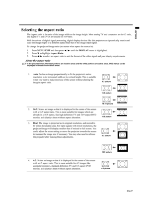 Page 27EN-27
ENGLISH
Selecting the aspect ratio
The aspect ratio is the ratio of the image width to the image height. Most analog TV and computers are in 4:3 ratio, 
and digital TV and DVDs are usually in 16:9 ratio.
With the advent of digital signal processing, digital display devices like this projector can dynamically stretch and 
scale the image output to a different aspect than that of the image input signal.
To change the projected image ratio (no matter what aspect the source is):
1. Press MENU/EXIT and...