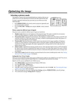 Page 28EN-28
Optimizing the image
Selecting a picture mode
The projector is preset with several predefined picture modes so that you can 
choose one to suit your operating environment and input signal picture type.
To select a operation mode that suits your need, you can follow one of the 
following steps.
•Press MODE/ENTER on the remote control or projector repeatedly until 
your desired mode is selected.
• Go to the PICTURE > Setting menu and press  /  to select a desired 
mode.
Picture modes for different...