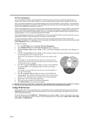 Page 30EN-30
3D Color Management
In most installation situations, color management will not be necessary, such as in classroom, meeting room, or 
lounge room situations where lights remain on, or where building external windows allow daylight into the room. 
Only in permanent installations with controlled lighting levels such as boardrooms, lecture theaters, or home theaters, 
should color management be considered. Color management provides fine color control adjustment to allow for more 
accurate color...