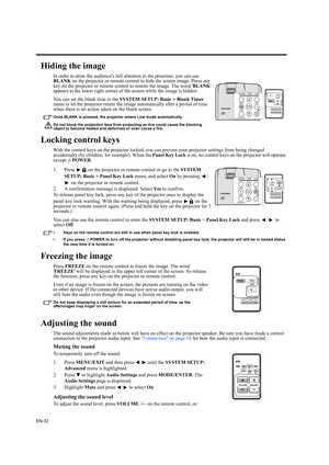 Page 32EN-32
Hiding the image
In order to draw the audiences full attention to the presenter, you can use 
BLANK on the projector or remote control to hide the screen image. Press any 
key on the projector or remote control to restore the image. The word BLANK 
appears at the lower right corner of the screen while the image is hidden.
You can set the blank time in the SYSTEM SETUP: Basic > Blank Timer 
menu to let the projector return the image automatically after a period of time 
when there is no action taken...