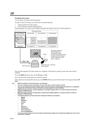 Page 34EN-34
3D
Watching 3D Content
You can enjoy 3D Content with this projector.
In order to watch 3D Content, you need to have the following items:
1. Field-sequential 3D video contents
2. DLP Link active electronic shutter glasses
(Field-sequential: The system which displays alternately the image for the left eye and the right eye.)
Play the field-sequential 3D video contents on a computer or DVD player, and then, connect the cable with the 
projector.
Go to the DISPLAY menu, then, set the 3D option to On....