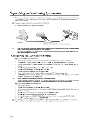 Page 36EN-36
Supervising and controlling by computer
With a proper LAN cable connection and LAN Control settings, you can operate the projector from a computer using 
a web browser or PJLink™ application (EX321U only) when the computer and the projector are connected to the 
same local area network.
This projector supports Crestron® software and PJLink™ (EX321U).
An example of connecting the projector to computer.
• When using an external hub or router, use a Category 5 straight cable. (A crossed cable can be...