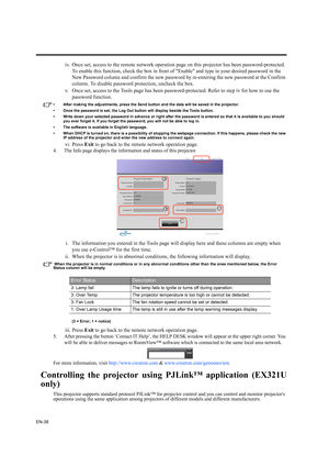 Page 38EN-38
iv. Once set, access to the remote network operation page on this projector has been password-protected. 
To enable this function, check the box in front of Enable and type in your desired password in the 
New Password column and confirm the new password by re-entering the new password at the Confirm 
column. To disable password protection, uncheck the box.
v. Once set, access to the Tools page has been password-protected. Refer to step iv for how to use the 
password function.
• After making the...