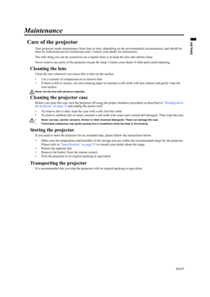 Page 47EN-47
ENGLISH
Maintenance
Care of the projector
Your projector needs maintenance from time to time, depending on the environmental circumstances, and should be 
done by authorized service technicians only. Contact your dealer for instructions.
The only thing you can do yourselves on a regular basis is to keep the lens and cabinet clean.
Never remove any parts of the projector except the lamp. Contact your dealer if other parts need replacing. 
Cleaning the lens
Clean the lens whenever you notice dirt or...
