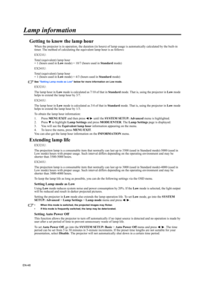 Page 48EN-48
Lamp information
Getting to know the lamp hour
When the projector is in operation, the duration (in hours) of lamp usage is automatically calculated by the built-in 
timer. The method of calculating the equivalent lamp hour is as follows:
EX321U:
Total (equivalent) lamp hour
= 1 (hours used in Low mode) + 10/7 (hours used in Standard mode)
EX241U:
Total (equivalent) lamp hour
= 1 (hours used in Low mode) + 4/3 (hours used in Standard mode)
See Setting Lamp mode as Low below for more information on...
