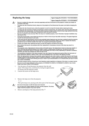 Page 50EN-50
Replacing the lampSpare lamp for EX321U: VLT-EX320LP
Spare lamp for EX241U: VLT-EX240LP
• Be sure to replace the lamp with a new lamp separately sold that is exclusive to this projector. Contact your dealer for 
purchase of the lamp.
• To reduce the risk of electrical shock, always turn the projector off and disconnect the power cord before changing the 
lamp.   
• To reduce the risk of severe burns, allow the projector to cool for at least 45 minutes before replacing the lamp.
• To reduce the risk...