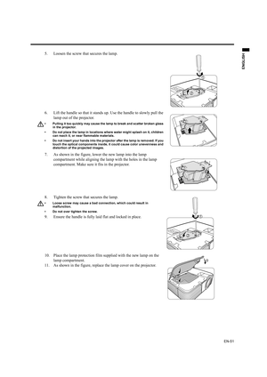 Page 51EN-51
ENGLISH
5. Loosen the screw that secures the lamp.
6. Lift the handle so that it stands up. Use the handle to slowly pull the 
lamp out of the projector.
• Pulling it too quickly may cause the lamp to break and scatter broken glass 
in the projector.
• Do not place the lamp in locations where water might splash on it, children 
can reach it, or near flammable materials.
• Do not insert your hands into the projector after the lamp is removed. If you 
touch the optical components inside, it could...