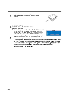 Page 52EN-52
13. Restart the projector.
Do not turn the power on with the lamp cover removed.
Resetting the lamp timer
14. After the startup logo, open the On-Screen Display (OSD) menu. Go to 
the SYSTEM SETUP: Advanced > Lamp Settings menu. Press 
MODE/ENTER. The Lamp Settings page is displayed. Press   to 
highlight Reset lamp timer and press MODE/ENTER. A warning 
message is displayed asking if you want to reset the lamp timer. Highlight 
Reset and press MODE/ENTER. The lamp time will be reset to 0.
• Do not...