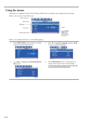 Page 22EN-22
Using the menus
The projector is equipped with On-Screen Display (OSD) menus for making various adjustments and settings.
Below is the overview of the OSD menu.
Below is an example about how to set the OSD language.
1. Press MENU/EXIT on the projector or remote 
control to turn the OSD menu on.3. Press   to highlight Language and press  /  
to select a preferred language.
2. Use  /  to highlight the SYSTEM SETUP: 
Basic menu.4. Press MENU/EXIT twice* on the projector or 
remote control to leave and...