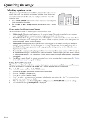 Page 28EN-28
Optimizing the image
Selecting a picture mode
The projector is preset with several predefined picture modes so that you can 
choose one to suit your operating environment and input signal picture type.
To select a operation mode that suits your need, you can follow one of the 
following steps.
•Press MODE/ENTER on the remote control or projector repeatedly until 
your desired mode is selected.
• Go to the PICTURE > Setting menu and press  /  to select a desired 
mode.
Picture modes for different...