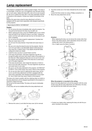 Page 25EN-25
ENGLISH
Lamp replacement
This projector is equipped with a lamp to project images. This lamp is 
a consumable. It may burn out or its brightness may decrease during 
use. In such cases, replace the lamp with a new one as soon as possi-
ble. Be sure to replace the lamp with a new lamp separately sold that 
is exclusive to this projector. Contact your dealer for purchase of the 
lamp.
Replace the spare lamp using the lamp attachment unit that is 
equipped with the spare lamp (separately sold)...