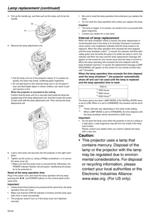 Page 26EN-26
Lamp replacement (continued)
4. Pull up the handle (g), and then pull out the lamp unit (h) by the 
handle.
5. Remove the lamp attachment unit.
 Pull the lamp unit out of the projector slowly. If it is pulled out 
quickly, the lamp may break, scattering glass fragments.
 Do not spill liquid on the removed lamp unit or do not place it 
near any flammable object or where children can reach to pre-
vent injuries or fire.
When the projector is mounted to the ceiling:
Confirm that the lamp unit (h) is...