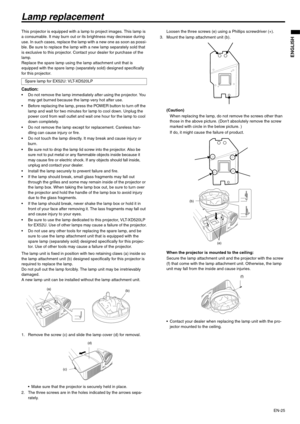 Page 25EN-25
ENGLISH
Lamp replacement
This projector is equipped with a lamp to project images. This lamp is 
a consumable. It may burn out or its brightness may decrease during 
use. In such cases, replace the lamp with a new one as soon as possi-
ble. Be sure to replace the lamp with a new lamp separately sold that 
is exclusive to this projector. Contact your dealer for purchase of the 
lamp.
Replace the spare lamp using the lamp attachment unit that is 
equipped with the spare lamp (separately sold)...