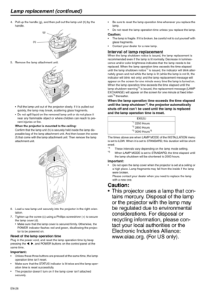 Page 26EN-26
Lamp replacement (continued)
4. Pull up the handle (g), and then pull out the lamp unit (h) by the 
handle.
5. Remove the lamp attachment unit.
 Pull the lamp unit out of the projector slowly. If it is pulled out 
quickly, the lamp may break, scattering glass fragments.
 Do not spill liquid on the removed lamp unit or do not place it 
near any flammable object or where children can reach to pre-
vent injuries or fire.
When the projector is mounted to the ceiling:
Confirm that the lamp unit (h) is...