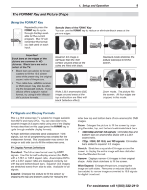 Page 9  1.  Setup and Operation9
For assistance call 1(800) 332-2119
The  FO RMAT Key and Picture Shape
Important
Black bars at the edges of the 
picture are common in HD 
pictures.  Black bars are not a 
defect of the TV.
Black bars are added by broad- 
casters to fill the 16:9 screen 
area while preserving the original 
aspect ratio of the picture.
Your cable box, satellite receiver,  
or DVD player may also be alter-
ing the broadcast picture.  If your 
device offers output in native 
format, try using it...