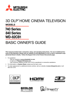 Page 13D DLP 
® 
HOME CINEMA TELEVISION
MODELS
740 Series
840 Series
WD-82CB1
BASIC OWNER’S GUIDE
®
This manual provides basic connection, setup, and operating instructions.  For use of additional fea -
tures of this television, please visit our website at www.Mitsubishi-tv.com to view or download a sup -
plemental Owner’s Guide.  Follow the Support link to the Product Documents page.
•	 For questions:
 
- Visit our website at www.mitsubishi-tv.com .
 
- E-mail us at TVsupport@mevsa.com .
 
- Call Consumer...