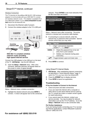 Page 1818 3.  TV Features
For assistance call 1(800) 332-2119
StreamTV™ Internet, continued
Wireless Connection
The TV requires an AzureWave AW-NU231 USB wireless 
adapter to communicate with your IEEE 802.11n-compli-
ant wireless network router.  The adapter is available from 
your Mitsubishi dealer or go to www.mitsubishi-tv.com 
and follow the Accessories link.
1.  Disconnect the Ethernet cable if present.
2. Connect the wireless adapter to the TV’s USB port.
3D
GLASSES EMITTERANT
DIGITAL
AUDIO...
