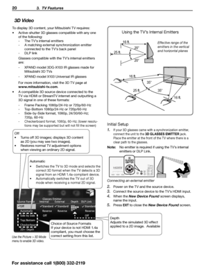 Page 2020 3.  TV Features
For assistance call 1(800) 332-2119
3D Video
To display 3D content, your Mitsubishi TV requires:
•	Active-shutter 3D glasses compatible with any one 
of the following:
 
- The TV’s internal emitters
 
- A matching external synchronization emitter 
connected to the TV’s back panel
 
- DLP link
Glasses compatible with the TV’s internal emitters 
are:  
- XPAND model 3DG-X103 IR glasses made for 
Mitsubishi 3D TVs
 
- XPAND model X103 Universal IR glasses
For more information, visit the...