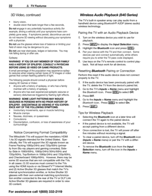 Page 2222 3.  TV Features
For assistance call 1(800) 332-2119
3D Video, continued
•	blurry vision,
•	 double  vision that lasts longer than a few seconds,
Do not en gage in any potentially hazardous activity (for 
example, driving a vehicle) until your symptoms have com -
pletely gone away.  If symptoms persist, discontinue use and 
do not resume 3D viewing without discussing your symptoms 
with a physician.
Do not use the glasses where loss of balance or limiting your 
field of vision may be dangerous to you....