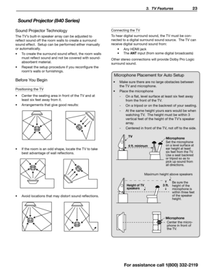 Page 23 3.  TV Features 23
For assistance call 1(800) 332-2119
Sound Projector Technology
The TV’s built-in speaker array can be adjusted to 
reflect sound off the room walls to create a surround 
sound effect.  Setup can be performed either manually 
or automatically.
•	To create the surround sound effect, the room walls 
must reflect sound and not be covered with sound-
absorbent material.
•	 Repeat the setup procedure if you reconfigure the 
room’s walls or furnishings.
Before You Begin
Positioning the TV
•...