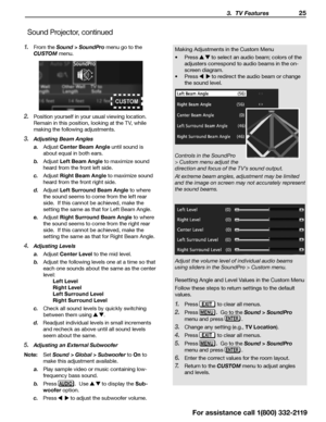 Page 25 3.  TV Features 25
For assistance call 1(800) 332-2119
1. From the Sound > SoundPro  menu go to the 
CUSTOM  menu.
2. Position yourself in your usual viewing location.  
Remain in this position, looking at the TV, while 
making the following adjustments.
3. Adjusting Beam Angles
a. Adjust Center Beam Angle  until sound is 
about equal in both ears.
b.  Adjust Left Beam Angle to maximize sound 
heard from the front left side.
c.  Adjust Right Beam Angle to maximize sound 
heard from the front right...