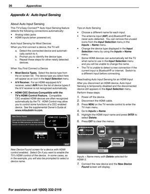 Page 2626 Appendices
For assistance call 1(800) 332-2119
Appendix A:  Auto Input Sensing
About Auto Input Sensing
This TV’s Easy Connect™ Auto Input Sensing feature 
detects the following connections automatically:
•	Analog video jacks
•	 HDMI inputs (when powered on)
Auto Input Sensing for Most Devices
When you first connect a device, the TV will: a. Detect the connected device and automati -
cally switch to it.
b.  Prompt you to identify the device type.
c.  Repeat these steps for other newly detected...