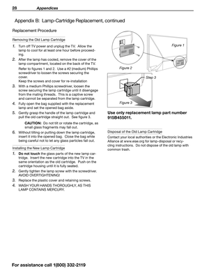 Page 2828 Appendices
For assistance call 1(800) 332-2119
Replacement Procedure
Removing the Old Lamp Cartridge
1. Turn off TV power and unplug the TV.  Allow the 
lamp to cool for at least one hour before proceed -
ing.
2. After the lamp has cooled, remove the cover of the 
lamp compartment, located on the back of the TV.
Refer to figures 1 and 2.  Use a #2 (medium) Phillips 
screwdriver to loosen the screws securing the 
cover.   
Keep the screws and cover for re-installation
3. With a medium Phillips...