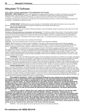 Page 3232 Mitsubishi TV Software
For assistance call 1(800) 332-2119
Mitsubishi TV Software
END-USER LICENSE AGREEMENT FOR EMBEDDED SOFTWARE
IMPORTANT – READ CAREFULLY: This License Agreement is a legal agreement between you (either an individual or an entity) and 
Mitsubishi Electric Visual Solutions America, Inc. (MEVSA) for all software pre installed and/or provided along with this television 
(“Software”).  By utilizing this television and Software, you agree to be bound by the terms of this License...