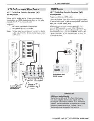 Page 23 2. TV Connections 21
In the U.S. call 1(877) 675-2224 for assistance.
HDMI Device
HDTV Cable Box, Satellite Receiver, DVD/
Blu-ray Player
Required:  HDMI-to-HDMI cable.
Connect an HDMI cable from the TV back panel to the 
HDMI device output.  HDMI devices provide video and 
audio through the single cable.
Mitsubishi recommends you use category 2 (high-
speed) HDMI cables to connect HDMI 1.3 source 
devices.  High-speed category 2 cables bring you the 
full benefits of Deep Color and x.v.Color.  See...