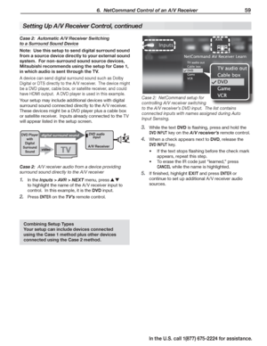 Page 61 6.  NetCommand Control of an A/V Receiver 59
In the U.S. call 1(877) 675-2224 for assistance.
Setting Up A/V Receiver Control, continued
Case 2:  Automatic A/V Receiver Switching 
to a Surround Sound Device
Note:  Use this setup to send digital surround sound 
from a source device directly to your external sound 
system.  For non-surround sound source devices, 
Mitsubishi recommends using the setup for Case 1, 
in which audio is sent through the TV.
A device can send digital surround sound such as Dolby...