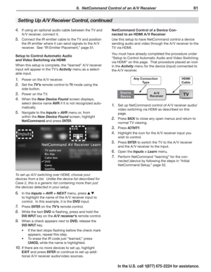 Page 63 6.  NetCommand Control of an A/V Receiver 61
In the U.S. call 1(877) 675-2224 for assistance.
If using an optional audio cable between the TV and 4. 
A /V receiver, connect it.
Connect the IR emitter cable to the TV and position 5. 
the IR emitter where it can send signals to the A /V 
receiver.  See “IR Emitter Placement,” page 51.
Setup to Control Automatic Audio 
and Video Switching via HDMI
When this setup is complete, the “learned” A /V receiver 
input will appear in the TV’s Activity menu as a...