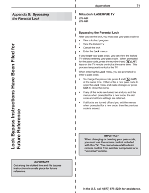 Page 73 Appendices 71
In the U.S. call 1(877) 675-2224 for assistance.
Bypassing the Parental Lock
After you set the lock, you must use your pass code to:
View a locked program•	
View the locked TV•	
Cancel the lock•	
Enter the •	Lock menus
If you forget your pass code, you can view the locked 
TV without entering your pass code.  When prompted 
for the pass code, press the number 9 and  (LAST) 
keys on the TV remote control at the same time.  This 
process temporarily unlocks the TV.
When entering the Lock...